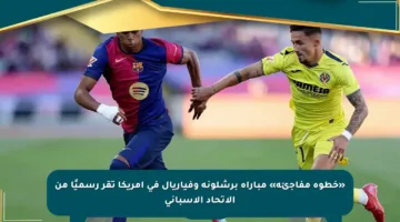 «خطوة مفاجئة» مباراة برشلونة وفياريال في أمريكا تقر رسميًا من الاتحاد الإسباني